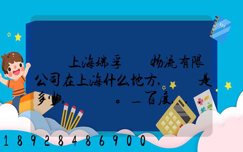 請問上海瑞孚國際物流有限公司在上海什么地方,電話是多少,謝謝。_百度...
